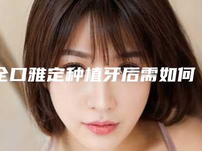 全口雅定种植牙后需如何护理