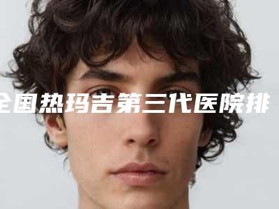 全国热玛吉第三代医院排名前二十强实时更新-公立私立医生对比汇总