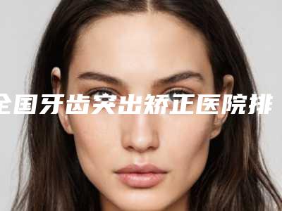 全国牙齿突出矫正医院排行榜前二十位好评度高-专家大咖实力认证