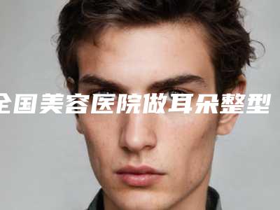 全国美容医院做耳朵整型:做耳朵整型医院前50强王炸推荐