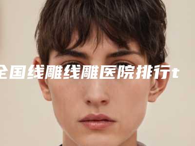 全国线雕线雕医院排行top20有名的公立私立都有-口碑没得挑