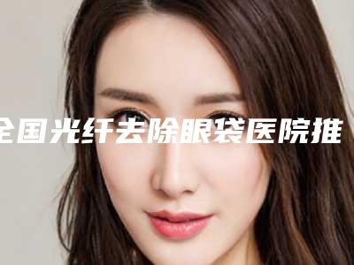 全国光纤去除眼袋医院推荐:光纤去除眼袋医院top50强实力代表