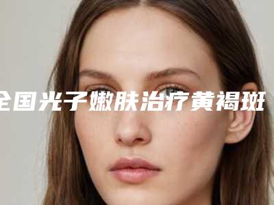全国光子嫩肤治疗黄褐斑反黑医院哪家好:光子嫩肤治疗黄褐斑反黑医院50强优质机构出挑