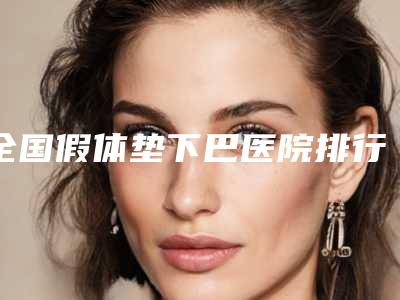 全国假体垫下巴医院排行榜top10哪家安全-是正规好口碑的