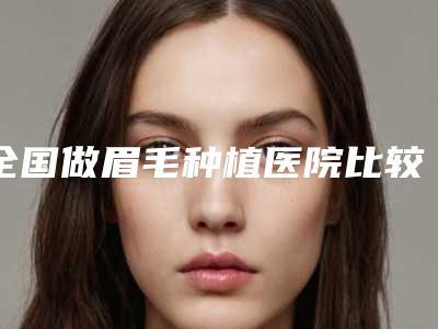 全国做眉毛种植医院比较正规:做眉毛种植医院top50强合集推荐