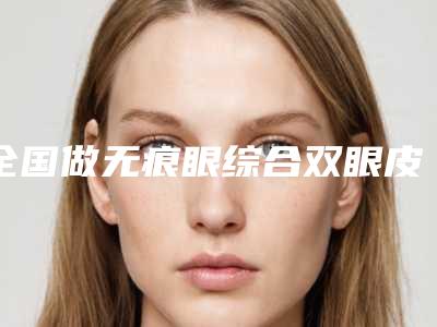 全国做无痕眼综合双眼皮医院:无痕眼综合双眼皮医院前50名评选发布