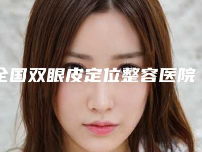 全国双眼皮定位整容医院:双眼皮定位医院top50哪家口碑好