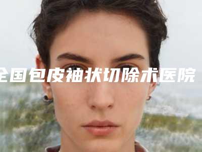 全国包皮袖状切除术医院排名top20是哪几家权威机构-一起来瞧瞧实力高低~
