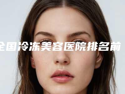 全国冷冻美容医院排名前二十位口碑一一揭晓TOP20榜上有名-点赞超过公立