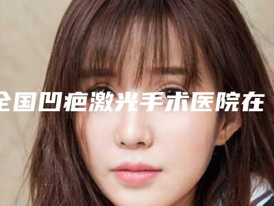 全国凹疤激光手术医院在榜名单top20强名单力挺-均是高人气网红医生