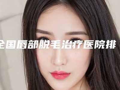 全国唇部脱毛治疗医院排行榜top20强对外公示-实力很不错哦~