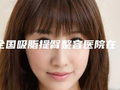 全国吸脂提臀整容医院在榜清单前二十、前三更新中-蝉联榜首