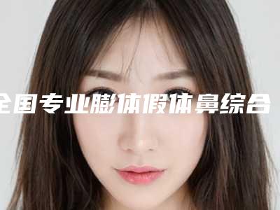 全国专业膨体假体鼻综合医生哪几个实力强:膨体假体鼻综合医生前50哪家有名气