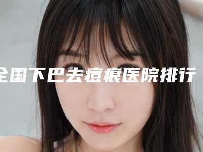 全国下巴去痘痕医院排行榜TOP20精挑细选-价格及案例在线免费查询