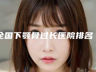 全国下颚骨过长医院排名:下颚骨过长医院前50最新整理