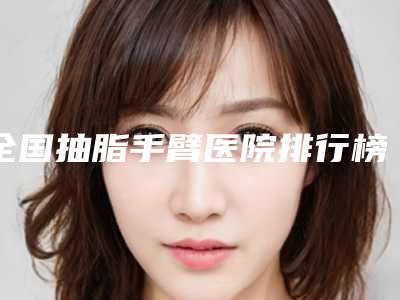 全国抽脂手臂医院排行榜:抽脂手臂医院50强实力对抗