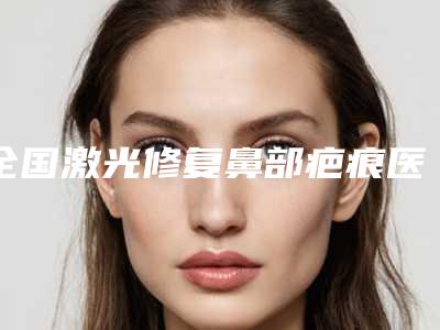 全国激光修复鼻部疤痕医院排行榜：激光修复鼻部疤痕医院前50佳实力汇总