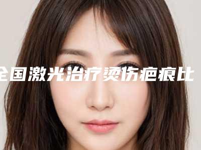 全国激光治疗烫伤疤痕比较好医院:激光治疗烫伤疤痕医院TOP50精选榜单