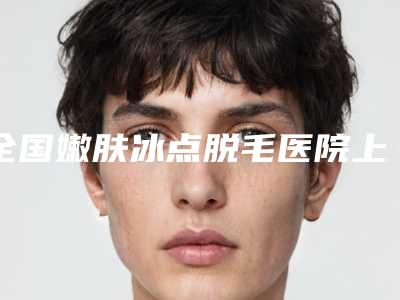 全国嫩肤冰点脱毛医院上榜名单前二十权威盘点-(公立私立均有)