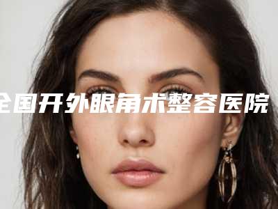 全国开外眼角术整容医院:开外眼角术医院前50强公立私立混排