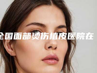 全国面部烫伤植皮医院在榜清单综合实力前二十爆款预定-优势突出
