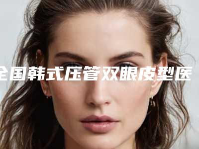 全国韩式压管双眼皮型医院哪里好:韩式压管双眼皮医院前50强谁做得好