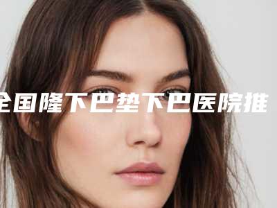 全国隆下巴垫下巴医院推荐:隆下巴垫下巴医院top50强总结