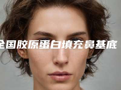 全国胶原蛋白填充鼻基底医院排名榜综合实力前二十位哪几家效果好-有三甲和私立医生供选择