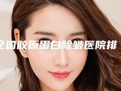 全国胶原蛋白除皱医院排名前二十位哪家技术好又便宜-跟踪上榜理由TOP3