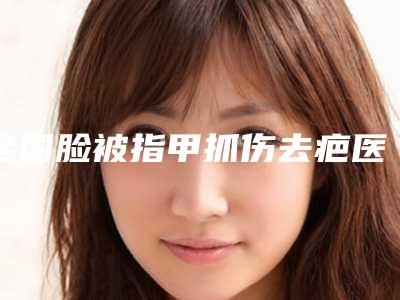 全国脸被指甲抓伤去疤医院上榜清单TOP20口碑推荐实力尽显一二-能独当一面