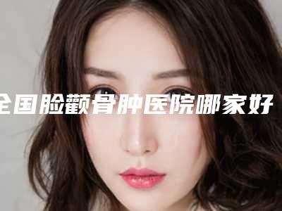 全国脸颧骨肿医院哪家好：脸颧骨肿医院top50有哪些