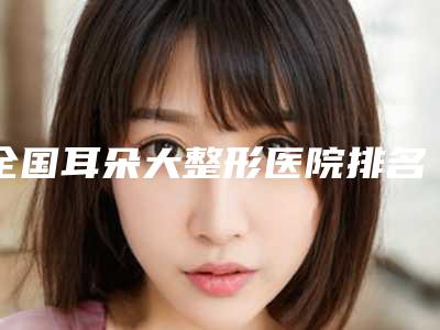 全国耳朵大整形医院排名前二十经验丰富-网友口碑推荐