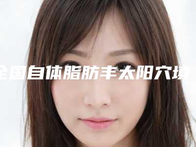 全国自体脂肪丰太阳穴填充医院上榜清单二十强精选-口碑出色有资质