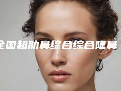 全国超肋鼻综合综合隆鼻医院推荐:超肋鼻综合综合隆鼻医院50强选哪家