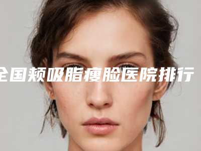 全国颊吸脂瘦脸医院排行榜:颊吸脂瘦脸医院top50强名单力挺