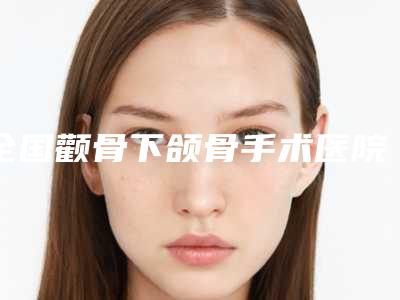 全国颧骨下颌骨手术医院推荐：颧骨下颌骨手术医院top50强更新出炉
