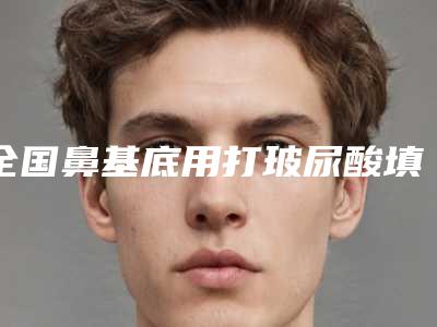全国鼻基底用打玻尿酸填充那个整形医院比较好:鼻基底用打玻尿酸填充医院50强曝光