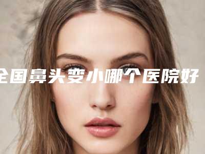 全国鼻头变小哪个医院好:鼻头变小医院50强有哪些