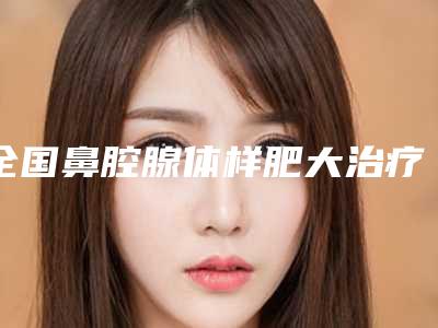 全国鼻腔腺体样肥大治疗医院哪家好:鼻腔腺体样肥大治疗医院前50强大公开