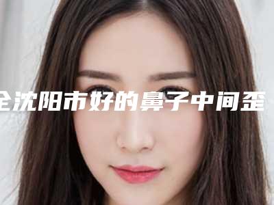 全沈阳市好的鼻子中间歪手术医院(沈阳腾采眼鼻整形研究中心一览)