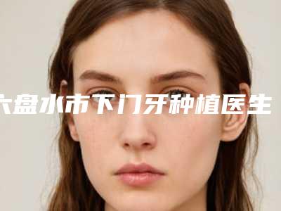 六盘水市下门牙种植医生排行前10位更新大盘点-六盘水市刘庆林口腔医生
