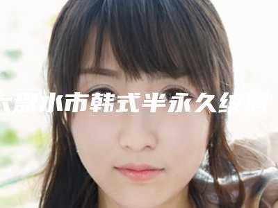 六盘水市韩式半永久纹唇新版价格表热度曝光-均价韩式半永久纹唇17262元