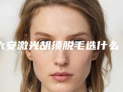 六安激光胡须脱毛选什么方法效果好
