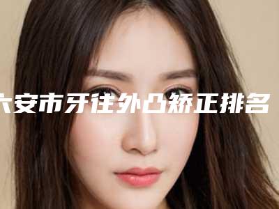 六安市牙往外凸矫正排名榜前十佳哪个医美医生比较好-六安市牙往外凸矫正口腔医生