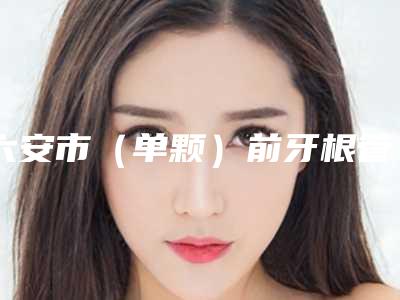 六安市(单颗)前牙根管治疗排行榜前十强榜单盘点-六安市(单颗)前牙根管治疗口腔医生