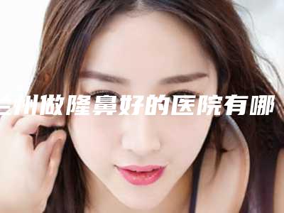 兰州做隆鼻好的医院有哪些,兰州隆鼻哪家强？这五大医院让你美的自信又自然！