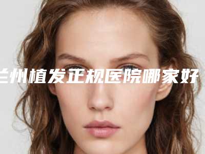 兰州植发正规医院哪家好？排行榜前四名植发医院展示