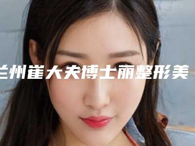 兰州崔大夫博士丽整形美容是怎么样-价格表(费用),近期更新上线