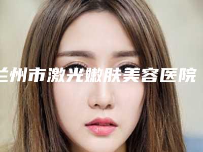 兰州市激光嫩肤美容医院排行测评名单(兰州市激光嫩肤美容整形医院)