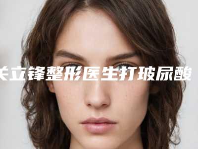 关立锋整形医生打玻尿酸去眼纹整形界的中流砥柱-宁夏医学院附属医院烧伤医疗整形外科
